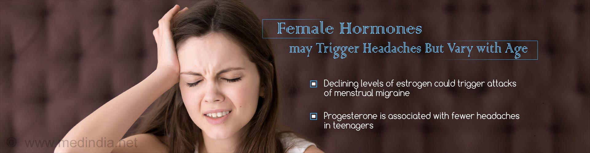 female hormones may trigger headaches but vary with age
- declining levels of estrogen could trigger attacks of menstrual migraine
- progesterone is associated with fewer headaches in teenagers