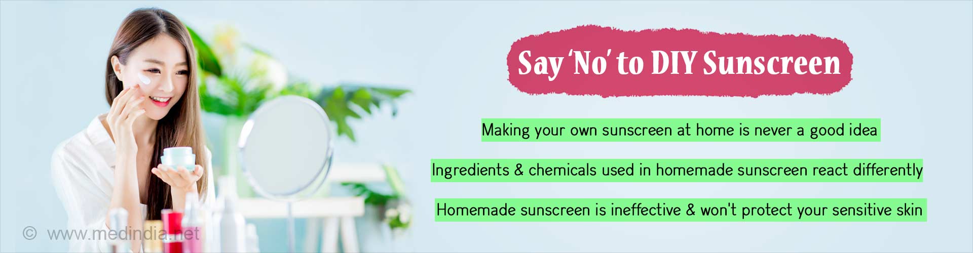 Say no to DIY sunscreen. Making your own sunscreen at home is never a good idea. Ingredients and chemicals used in homemade sunscreen react differently. Homemade sunscreen is ineffective & won't protect your sensitive skin.