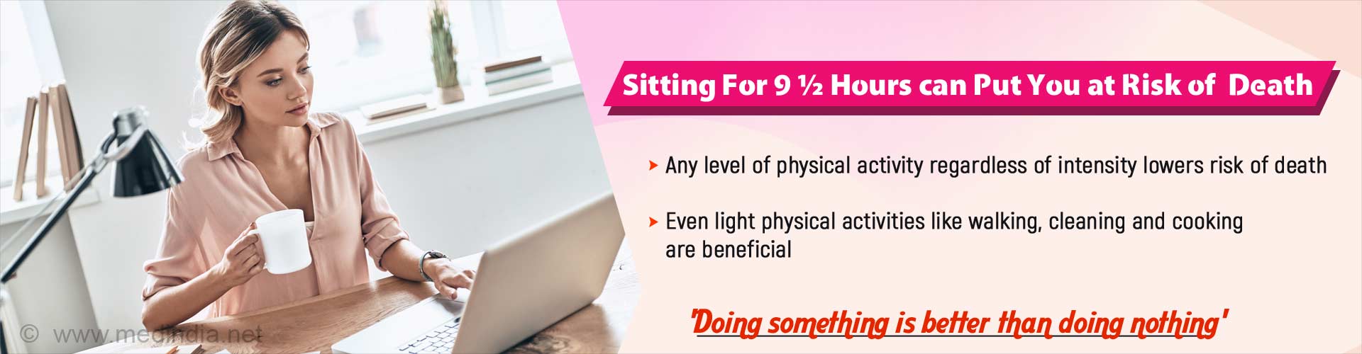 Sitting for 9.5 hours can put you at risk of death. Any level of physical activity regardless of intensity lowers risk of death. Even light physical activities like walking, cleaning and cooking are beneficial. Doing something is better than doing nothing.