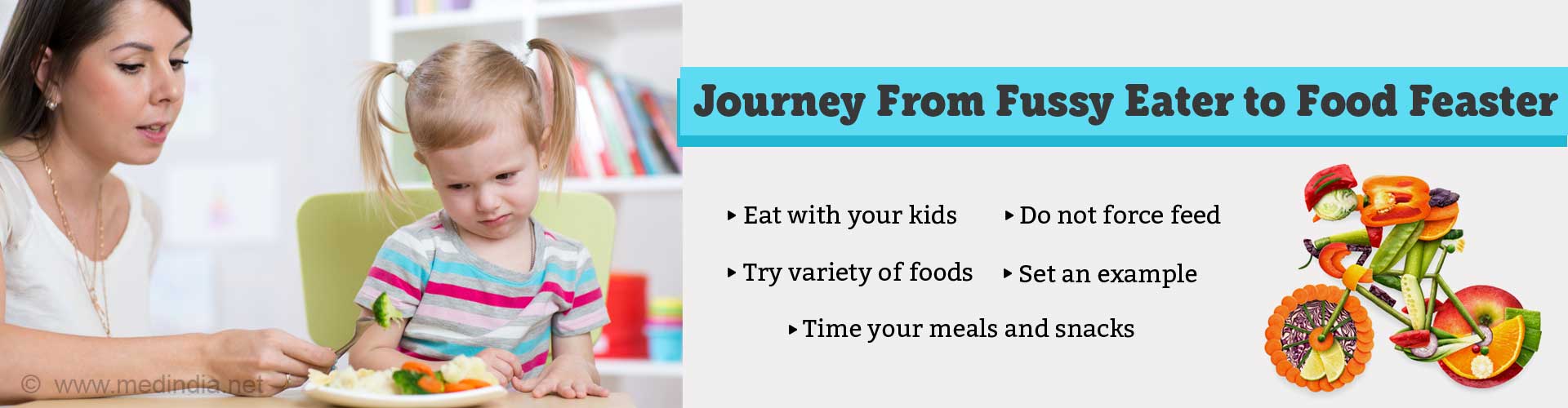 Journey from fussy eater to food feaster. Eat with your kids. Do not force feed. Try variety of foods. Set an example. Time your meals and snacks.