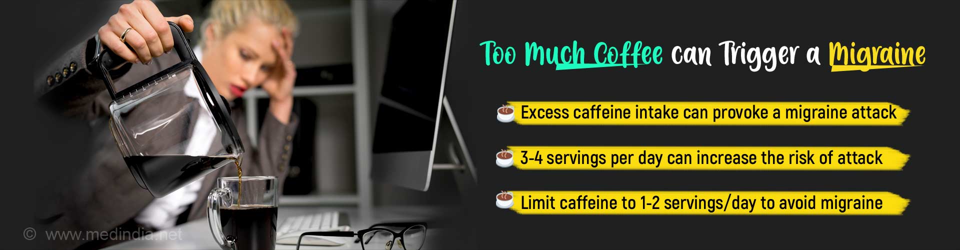 Too much coffee can trigger a migraine. Excess caffeine intake can provoke a migraine attack. 3 - 4 servings per day can increase the risk of attack. Limit caffeine to 1- 2servings/day to avoid migraine.