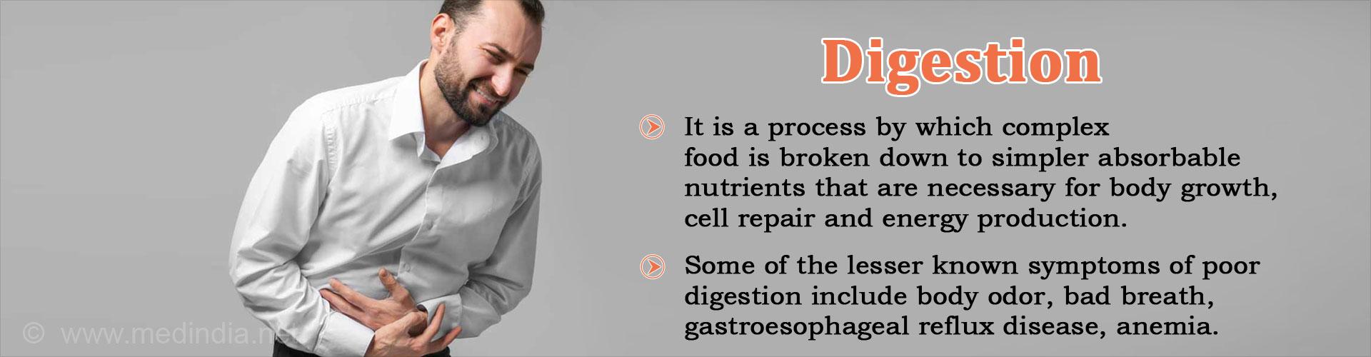 Digestion
- It is a process by which complex food is broken down to simpler absorbable nutrients that are necessary for body growth, cell repair and energy production
- Some of the lesser known symptoms of poor digestion include body odor, bad breath, gastroesphageal reflux disease, anemia
