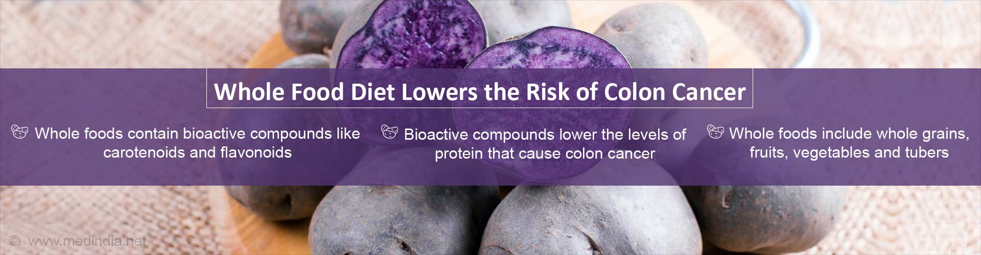 Whole food diet lowers the risk of colon cancer
- Whole foods contain bioactive compounds like carotenoids and flavonoids
- Bioactive compounds lower the levels of protein that cause colon cancer
- Whole foods include whole grains, fruits, vegetables and tubers