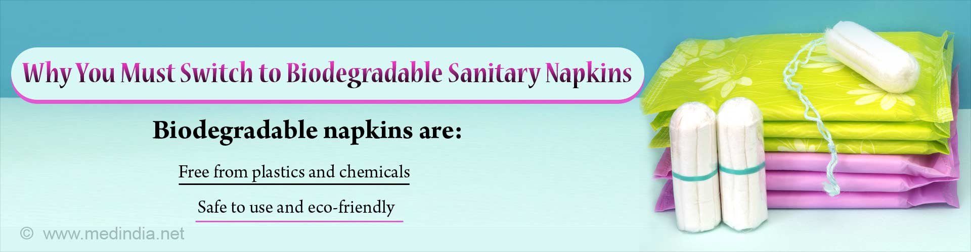 Why you must switch to biodegradable sanitary napkins. Biodegradable napkins are: Free from plastics and chemicals. Safe to use and eco-friendly.